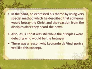 • In the paint, he expressed his theme by using very
  special method which he described that someone
  would betray the Christ and the reaction from the
  disciples after they heard the news.

• Also Jesus Christ was still while the disciples were
  debating who would be the betrayer.
• There was a reason why Leonardo da Vinci portra
  yed like this concept.
                                 The Uffizi, Florence
 