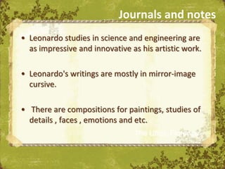 Journals and notes
• Leonardo studies in science and engineering are
  as impressive and innovative as his artistic work.

• Leonardo's writings are mostly in mirror-image
  cursive.

• There are compositions for paintings, studies of
  details , faces , emotions and etc.
                                The Uffizi, Florence
 