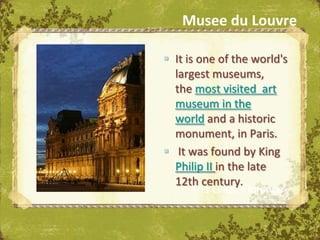 Musee du Louvre

 It is one of the world's
  largest museums,
  the most visited art
  museum in the
  world and a historic
  monument, in Paris.
 It was found by King
  Philip II in the late
  12th century.
     The Uffizi, Florence
 