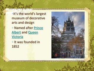 Victoria and Albert
Museum the world's
     It’s         largest
   museum of decorative
   arts and design
    Named after Prince
   Albert and Queen
   Victoria
    It was founded in
   1852

                             The Uffizi, Florence
 