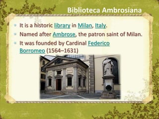 Biblioteca Ambrosiana
 It is a historic library in Milan, Italy.
 Named after Ambrose, the patron saint of Milan.
 It was founded by Cardinal Federico
  Borromeo (1564–1631)




                              The Uffizi, Florence
 