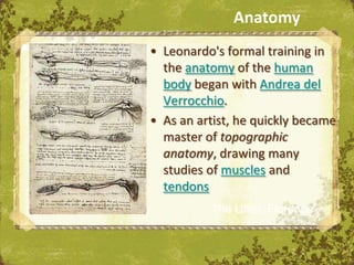 Anatomy
Anatomy   • Leonardo's formal training in
            the anatomy of the human
            body began with Andrea del
            Verrocchio.
          • As an artist, he quickly became
            master of topographic
            anatomy, drawing many
            studies of muscles and
            tendons
                    The Uffizi, Florence
 