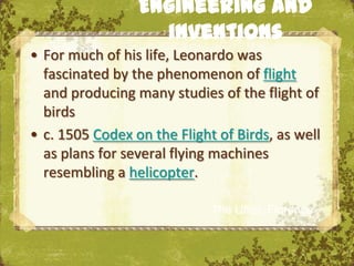 Engineering and
                   inventions
• For much of his life, Leonardo was
  fascinated by the phenomenon of flight
  and producing many studies of the flight of
  birds
• c. 1505 Codex on the Flight of Birds, as well
  as plans for several flying machines
  resembling a helicopter.

                             The Uffizi, Florence
 