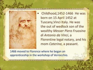 • Childhood,1452-1466 He was
                      born on 15 April 1452 at
                      Tuscany,Vinci Italy. He was
                      the out of wedlock son of the
                      wealthy Messer Piero Fruosino
                      di Antonio da Vinci, a
                      Florentine legal notary, and his
                      mom Caterina, a peasant.

1466 moved to Florence where he began an
apprenticeship in the workshop of Verrocchio. Florence
                                   The Uffizi,
 