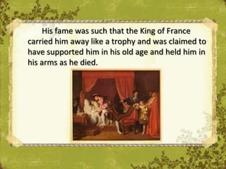 His fame was such that the King of France
carried him away like a trophy and was claimed to
have supported him in his old age and held him in
his arms as he died.
 