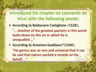 Introduced his chapter on Leonardo da
    Vinci with the following words:
• According to Baldassare Castiglione 1528 ,
  "... Another of the greatest painters in this world
  looks down on this art in which he is
  unequalled ...“
• According to Anonimo Gaddiano“ 1540 ,
  "His genius was so rare and universal that it can
  be said that nature worked a miracle on his
  behalf ...".
 