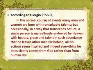 • According to Giorgio 1568 ,
      In the normal course of events many men and
  women are born with remarkable talents; but
  occasionally, in a way that transcends nature, a
  single person is marvellously endowed by Heaven
  with beauty, grace and talent in such abundance
  that he leaves other men far behind, all his
  actions seem inspired and indeed everything he
  does clearly comes from God rather than from
  human skill.
 
