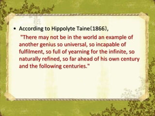 • According to Hippolyte Taine 1866 ,
   "There may not be in the world an example of
  another genius so universal, so incapable of
  fulfilment, so full of yearning for the infinite, so
  naturally refined, so far ahead of his own century
  and the following centuries."
 