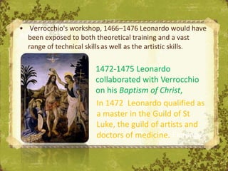 • Verrocchio's workshop, 1466–1476 Leonardo would have
  been exposed to both theoretical training and a vast
  range of technical skills as well as the artistic skills.

                        1472-1475 Leonardo
                        collaborated with Verrocchio
                        on his Baptism of Christ,
                        In 1472 Leonardo qualified as
                        a master in the Guild of St
                        Luke, the guild of artists and
                        doctors of medicine. Florence
                                   The Uffizi,
 
