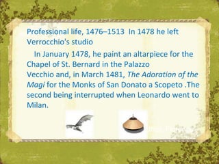 Professional life, 1476–1513 In 1478 he left
Verrocchio's studio
  In January 1478, he paint an altarpiece for the
Chapel of St. Bernard in the Palazzo
Vecchio and, in March 1481, The Adoration of the
Magi for the Monks of San Donato a Scopeto .The
second being interrupted when Leonardo went to
Milan.

                             The Uffizi, Florence
 