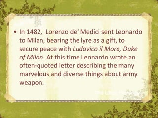 • In 1482, Lorenzo de' Medici sent Leonardo
  to Milan, bearing the lyre as a gift, to
  secure peace with Ludovico il Moro, Duke
  of Milan. At this time Leonardo wrote an
  often-quoted letter describing the many
  marvelous and diverse things about army
  weapon.
                          The Uffizi, Florence
 