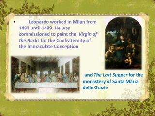 •        Leonardo worked in Milan from
    1482 until 1499. He was
    commissioned to paint the Virgin of
    the Rocks for the Confraternity of
    the Immaculate Conception




                                 and The Last Supper for the
                                monastery of Santa Maria
                                delle Grazie
 