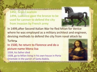 1492, Gran CavalloIn
  1494, Ludovico gave the bronze to be
  used for cannon to defend the city
  from invasion by French army
In 1499,after Second Italian War he fled Milan for Venice
where he was employed as a military architect and engineer,
devising methods to defend the city from naval attack by
Turkey.
In 1500, he return to Florence and do a
picture name Mona lisa
1504, his father died
1508, go to Milan living in his own house in Porta
Orientale in the parish of Santa Babila.
 