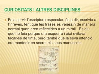 CURIOSITATS I ALTRES DISCIPLINES
   Feia servir l’escriptura especular, és a dir, escrivia a
    l'inrevés, fent que les frases es veiessin de manera
    normal quan eren reflectides a un mirall . Es diu
    que ho feia perquè era esquerrà i així evitava
    tacar-se de tinta, però també que la seva intenció
    era mantenir en secret els seus manuscrits.
 