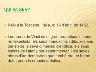 QUI VA SER?


   Neix a la Toscana, Itàlia, el 15 d’abril de 1452.

   Leonardo da Vinci és el gran arquetipus d’home
    renaixentista; els seus manuscrits i dibuixos ens
    parlen de la seva dimensió científica, els seus
    escrits de l’afany per experimentar, i les seves
    obres d’art demostren que també era un home
    dotat per a la creació artística.
 