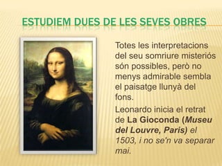 ESTUDIEM DUES DE LES SEVES OBRES

                Totes les interpretacions
                del seu somriure misteriós
                són possibles, però no
                menys admirable sembla
                el paisatge llunyà del
                fons.
                Leonardo inicia el retrat
                de La Gioconda (Museu
                del Louvre, Paris) el
                1503, i no se'n va separar
                mai.
 