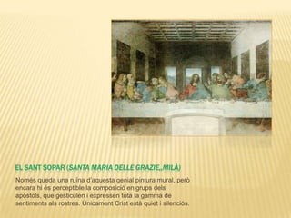 EL SANT SOPAR (SANTA MARIA DELLE GRAZIE,,MILÀ)
Només queda una ruïna d’aquesta genial pintura mural, però
encara hi és perceptible la composició en grups dels
apòstols, que gesticulen i expressen tota la gamma de
sentiments als rostres. Únicament Crist està quiet i silenciós.
 