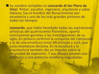  Su nombre completo es Leonardo di Ser Piero da
  Vinci. Pintor, escultor, ingeniero, arquitecto y sabio
  italiano, fue el hombre del Renacimiento por
  excelencia y uno de los más grandes pintores de
  todos los tiempos
  Leonardo, que había heredado todas las aspiraciones
  artísticas del quattrocento florentino, aportó
  conclusiones geniales a las investigaciones de su
  siglo. En pintura confirmó la conquista del claroscuro
  y la de una envoltura tonal difuminada y sutil, que
  tuvo resonancia decisiva. En la escultura y la
  arquitectura también dio un impulso sobre la
  necesidad de expresión. Y sus dibujos poseen una
  precisión y una potencia visionaria inigualadas.
 