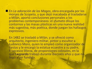  En La adoración de los Magos, obra encargada por los
  monjes de Scopeto, y que dejó inacabada al trasladarse
  a Milán, aportó conclusiones personales a los
  problemas contemporáneos: el sfumato diluye los
  contornos y las masas plásticas en una nueva realidad
  más sugestiva, más poética, donde juegan los hallazgos
  expresivos.
  En 1482 se trasladó a Milán, y se ofreció como
  arquitecto, ingeniero militar, pintor y escultor a
  Ludovico Moro, quien lo empleó como organizador de
  fiestas y le encargó la estatua ecuestre a su padre,
  Francesco Sforza, de proporciones colosales, en la
  que Leonardo trabajó durante dieciséis años y que no
  llegó a ser fundida.
 