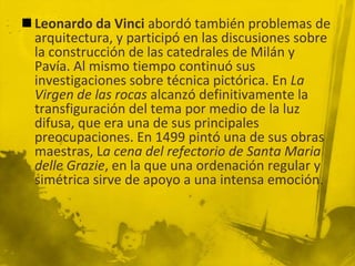  Leonardo da Vinci abordó también problemas de
  arquitectura, y participó en las discusiones sobre
  la construcción de las catedrales de Milán y
  Pavía. Al mismo tiempo continuó sus
  investigaciones sobre técnica pictórica. En La
  Virgen de las rocas alcanzó definitivamente la
  transfiguración del tema por medio de la luz
  difusa, que era una de sus principales
  preocupaciones. En 1499 pintó una de sus obras
  maestras, La cena del refectorio de Santa Maria
  delle Grazie, en la que una ordenación regular y
  simétrica sirve de apoyo a una intensa emoción.
 