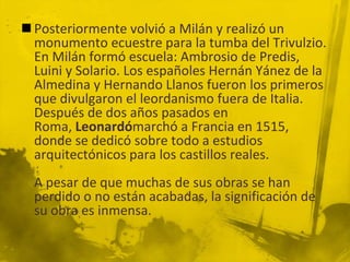  Posteriormente volvió a Milán y realizó un
  monumento ecuestre para la tumba del Trivulzio.
  En Milán formó escuela: Ambrosio de Predis,
  Luini y Solario. Los españoles Hernán Yánez de la
  Almedina y Hernando Llanos fueron los primeros
  que divulgaron el leordanismo fuera de Italia.
  Después de dos años pasados en
  Roma, Leonardómarchó a Francia en 1515,
  donde se dedicó sobre todo a estudios
  arquitectónicos para los castillos reales.
  A pesar de que muchas de sus obras se han
  perdido o no están acabadas, la significación de
  su obra es inmensa.
 