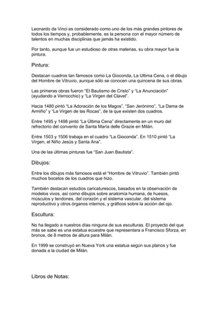Leonardo da Vinci es considerado como uno de los más grandes pintores de
todos los tiempos y, probablemente, es la persona con el mayor número de
talentos en muchas disciplinas que jamás ha existido.

Por tanto, aunque fue un estudioso de otras materias, su obra mayor fue la
pintura.

Pintura:

Destacan cuadros tan famosos como La Gioconda, La Ultima Cena, o el dibujo
del Hombre de Vitruvio, aunque sólo se conocen una quincena de sus obras.

Las primeras obras fueron “El Bautismo de Cristo” y “La Anunciación”
(ayudando a Verrocchio) y “La Virgen del Clavel”.

Hacia 1480 pintó “La Adoración de los Magos”, “San Jerónimo”, “La Dama de
Armiño” y “La Virgen de las Rocas”, de la que existen dos cuadros.

Entre 1495 y 1498 pintó “La Última Cena” directamente en un muro del
refrectorio del convento de Santa María delle Grazie en Milán.

Entre 1503 y 1506 trabaja en el cuadro “La Gioconda”. En 1510 pintó “La
Virgen, el Niño Jesús y Santa Ana”.

Una de las últimas pinturas fue “San Juan Bautista”.

Dibujos:

Entre los dibujos más famosos está el “Hombre de Vitruvio”. También pintó
muchos bocetos de los cuadros que hizo.

También destacan estudios caricaturescos, basados en la observación de
modelos vivos, así como dibujos sobre anatomía humana, de huesos,
músculos y tendones, del corazón y el sistema vascular, del sistema
reproductivo y otros órganos internos, y gráficos sobre la acción del ojo.

Escultura:

No ha llegado a nuestros días ninguna de sus esculturas. El proyecto del que
más se sabe es una estatua ecuestre que representara a Francisco Sforza, en
bronce, de 8 metros de altura para Milán.

En 1999 se construyó en Nueva York una estatua según sus planos y fue
donada a la ciudad de Milán.




Libros de Notas:
 