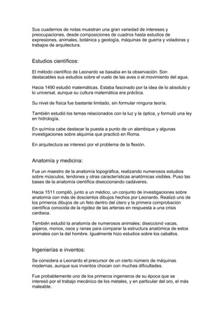 Sus cuadernos de notas muestran una gran variedad de intereses y
preocupaciones, desde composiciones de cuadros hasta estudios de
expresiones, animales, botánica y geología, máquinas de guerra y voladoras y
trabajos de arquitectura.


Estudios científicos:

El método científico de Leonardo se basaba en la observación. Son
destacables sus estudios sobre el vuelo de las aves o el movimiento del agua.

Hacia 1490 estudió matemáticas. Estaba fascinado por la idea de lo absoluto y
lo universal, aunque su cultura matemática era práctica.

Su nivel de física fue bastante limitado, sin formular ninguna teoría.

También estudió los temas relacionados con la luz y la óptica, y formuló una ley
en hidrología.

En química cabe destacar la puesta a punto de un alambique y algunas
investigaciones sobre alquimia que practicó en Roma.

En arquitectura se interesó por el problema de la flexión.


Anatomía y medicina:

Fue un maestro de la anatomía topográfica, realizando numerosos estudios
sobre músculos, tendones y otras características anatómicas visibles. Puso las
bases de la anatomía científica diseccionando cadáveres.

Hacia 1511 compiló, junto a un médico, un conjunto de investigaciones sobre
anatomía con más de doscientos dibujos hechos por Leonardo. Realizó uno de
los primeros dibujos de un feto dentro del útero y la primera comprobación
científica conocida de la rigidez de las arterias en respuesta a una crisis
cardiaca.

También estudió la anatomía de numerosos animales; diseccionó vacas,
pájaros, monos, osos y ranas para comparar la estructura anatómica de estos
animales con la del hombre. Igualmente hizo estudios sobre los caballos.


Ingenierías e inventos:

Se considera a Leonardo el precursor de un cierto número de máquinas
modernas, aunque sus inventos chocan con muchas dificultades.

Fue probablemente uno de los primeros ingenieros de su época que se
interesó por el trabajo mecánico de los metales, y en particular del oro, el más
maleable.
 