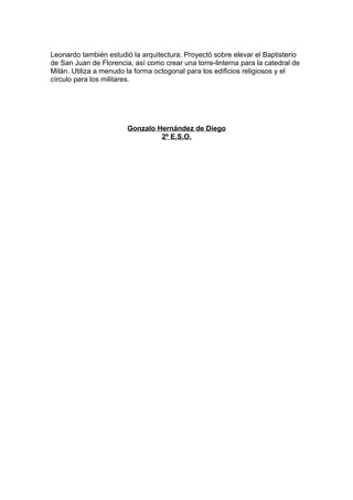 Leonardo también estudió la arquitectura. Proyectó sobre elevar el Baptisterio
de San Juan de Florencia, así como crear una torre-linterna para la catedral de
Milán. Utiliza a menudo la forma octogonal para los edificios religiosos y el
círculo para los militares.




                        Gonzalo Hernández de Diego
                                 2º E.S.O.
 