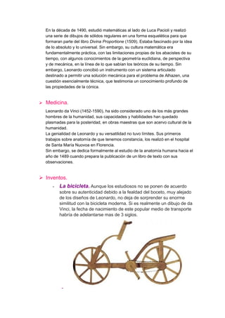 En la década de 1490, estudió matemáticas al lado de Luca Pacioli y realizó
  una serie de dibujos de sólidos regulares en una forma esquelética para que
  formaran parte del libro Divina Proportione (1509). Estaba fascinado por la idea
  de lo absoluto y lo universal. Sin embargo, su cultura matemática era
  fundamentalmente práctica, con las limitaciones propias de los abacistes de su
  tiempo, con algunos conocimientos de la geometría euclidiana, de perspectiva
  y de mecánica, en la línea de lo que sabían los teóricos de su tiempo. Sin
  embargo, Leonardo concibió un instrumento con un sistema articulado
  destinado a permitir una solución mecánica para el problema de Alhazen, una
  cuestión esencialmente técnica, que testimonia un conocimiento profundo de
  las propiedades de la cónica.


 Medicina.
  Leonardo da Vinci (1452-1590), ha sido considerado uno de los más grandes
  hombres de la humanidad, sus capacidades y habilidades han quedado
  plasmadas para la posteridad, en obras maestras que son acervo cultural de la
  humanidad.
  La genialidad de Leonardo y su versatilidad no tuvo límites. Sus primeros
  trabajos sobre anatomía de que tenemos constancia, los realizó en el hospital
  de Santa María Nuovoa en Florencia.
  Sin embargo, se dedica formalmente al estudio de la anatomía humana hacia el
  año de 1489 cuando prepara la publicación de un libro de texto con sus
  observaciones.


 Inventos.
     -   La bicicleta. Aunque los estudiosos no se ponen de acuerdo
         sobre su autenticidad debido a la fealdad del boceto, muy alejado
         de los diseños de Leonardo, no deja de sorprender su enorme
         similitud con la bicicleta moderna. Si es realmente un dibujo de da
         Vinci, la fecha de nacimiento de este popular medio de transporte
         habría de adelantarse mas de 3 siglos.




          -
 