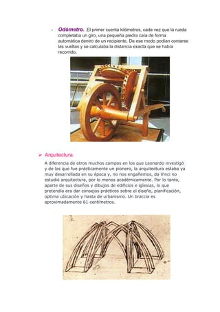 -   Odómetro. .El primer cuenta kilómetros, cada vez que la rueda
         completaba un giro, una pequeña piedra caía de forma
         automática dentro de un recipiente. De ese modo podían contarse
         las vueltas y se calculaba la distancia exacta que se había
         recorrido.




 Arquitectura.
  A diferencia de otros muchos campos en los que Leonardo investigó
  y de los que fue prácticamente un pionero, la arquitectura estaba ya
  muy desarrollada en su época y, no nos engañemos, da Vinci no
  estudió arquitectura, por lo menos académicamente. Por lo tanto,
  aparte de sus diseños y dibujos de edificios e iglesias, lo que
  pretendía era dar consejos prácticos sobre el diseño, planificación,
  optima ubicación y hasta de urbanismo. Un braccia es
  aproximadamente 61 centímetros.
 