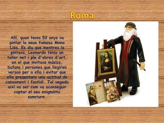 Allí, quan tenia 52 anys va
   pintar la seua famosa Mona
   Lisa. Es diu que mentres la
    pintava, Leonardo tenia un
 taller net i ple d'obres d'art,
    en el que invitava músics,
 bufons i persones que llegiren
  versos per a ella i evitar que
 ella presentara una actitud de
cansament i fastidi. Tal vegada
 així va ser com va aconseguir
      captar el seu enigmàtic
             somriure.
 