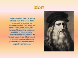 Leonardo va morir en 1519 amb
  67 anys. Huit dies abans de la
      seua mort va escriure un
testament deixant tota les seues
 obres, llibres, manuscrits, etc. a
Francesc Melzi, qui va atresorar i
    va cuidar la seua herència.
 Desafortunadament, després de
la seua mort, el seu fill va vendre
  el llegat de son pare i la major
  part del treball de Leonardo es
       va perdre per sempre.
 