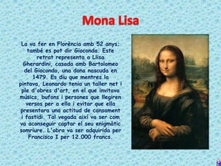 La va fer en Florència amb 52 anys;
    també es pot dir Gioconda. Este
        retrat representa a Llisa
  Gherardini, casada amb Bartolomeo
   del Giocondo, una dona nascuda en
      1479. Es diu que mentres la
pintava, Leonardo tenia un taller net i
 ple d'obres d'art, en el que invitava
músics, bufons i persones que llegiren
   versos per a ella i evitar que ella
 presentara una actitud de cansament
 i fastidi. Tal vegada així va ser com
va aconseguir captar el seu enigmàtic
somriure. L'obra va ser adquirida per
     Francisco I per 12.000 francs.
 