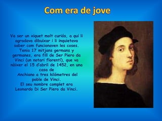 Va ser un xiquet molt curiós, a qui li
   agradava dibuixar i li inquietava
  saber com funcionaven les coses.
     Tenia 17 mitjans germans y
 germanes, era fill de Ser Piero da
  Vinci (un notari florentí), que va
nàixer el 15 d’abril de 1452, en una
               casa de
    Anchiano a tres kilómetres del
           poble de Vinci.
     El seu nombre complet era
   Leonardo Di Ser Piero da Vinci.
 