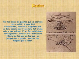 Per les milers de pàgines que va escriure
         com a adult, la quantitat
  d'anotacions, dibuixos i diagrames que
va fer, sabem que li fascinava tot el que
veia al seu voltant. El va fer moltíssimes
 investigacions i dibuixos de l'estructura
    interna de les ales de les aus i es
    preguntava si podria construir una
           màquina per a volar.
 