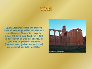 Quan Leonardo tenia 20 anys va
obrir el seu propi taller de pintura i
   escultura en Florència, prop de
 Vinci. 10 anys més tard, en 1482
 va sol·licitar al Duc de Sforza, el
     qual era un poderós mecenes
 (persona que ajudava als artistes)
    en la ciutat de Milà, a Itàlia.
 