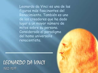 Leonardo da Vinci es una de las
            figuras más fascinantes del
            Renacimiento. También es uno
            de los creadores que ha dado
            lugar a un mayor número de
            mitos sobre su persona.
            Considerado el paradigma
            del homo universalis
            renacentista.




LEONARDO DA VINCI
1452-1519
 