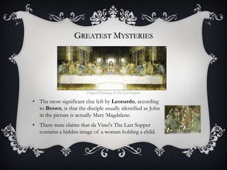 GREATEST MYSTERIES




                         Original Painting of the Last Supper

• The most significant clue left by Leonardo, according
  to Brown, is that the disciple usually identified as John
  in the picture is actually Mary Magdalene.
• There were claims that da Vinci's The Last Supper
  contains a hidden image of a woman holding a child.
 