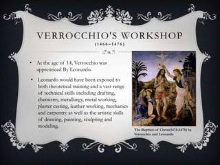 VERROCCHIO'S WORKSHOP
                              (1466–1476)



• At the age of 14, Verrocchio was
  apprenticed By Leonardo.
• Leonardo would have been exposed to
  both theoretical training and a vast range
  of technical skills including drafting,
  chemistry, metallurgy, metal working,
  plaster casting, leather working, mechanics
  and carpentry as well as the artistic skills
  of drawing, painting, sculpting and
  modeling.
                                                 The Baptism of Christ(1472–1475) by
                                                 Verrocchio and Leonardo
 