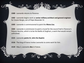 1500 - Leonardo returns to Florence.

1502 - Leonardo begins work as senior military architect and general engineer
for Cesare Borgia, son of Pope Alexander VI.

1503 - Leonardo is commissioned to paint the Mona Lisa.

1503 - Leonardo is commission to paint a mural for the council hall in Florence's
Palazzo Vecchio, which is to be the Battle of Anghiari, a work that would remain
unfinished.

1515 - Leonardo paints St. John the Baptist.

1516 - The king of France invites Leonardo to come work for him.

1519 - May 2, Leonardo dies in France.
 