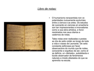 Libro de notas:

         ●   O humanismo renacentista non ve
             polaridades mutuamente excluíntes
             entre a ciencia e as artes. Os estudos
             de Leonardo en ciencias en enxeñería
             son tan impresionantes e innovadores
             como a súa obra artística, e foron
             rexistrados nos seus diarios e
             cadernos de notas.
             Tales notas eran realizadas e postas
             ao día de xeito cotián ao longo de toda
             a vida e viaxes de Leonardo. De xeito
             constante esfórzase por facer
             observacións do mundo que lle rodea,
             consciente e orgulloso de ser, como el
             se definía, un «iletrado», autodidacta e
             lúcido observador de fenómenos
             naturais a miúdo afastados do que se
             aprendía na escola.
 
