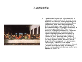 A última cena:



       ●   Leonardo creou A última cea, a súa mellor obra, a
           máis serena e afastada do mundo temporal, durante
           eses anos caracterizados polos conflitos bélicos, as
           intrigas, as preocupacións e as calamidades. Deuna
           por terminada, aínda que el, eterno insatisfeito,
           declarou que tería que seguir traballando nela. Foi
           exposta á vista de todos e contemplada por moitos. A
           fama que o «gran cabalo»Nota 7 fixera xurdir
           asentouse sobre cimentos máis sólidos. Desde ese
           momento consideróuselle sen discusión un dos
           primeiros mestres de Italia, se non o primeiro. Os
           artistas acudían desde moi lonxe ao refectorio do
           convento de Santa Maria delle Grazie, miraban a
           pintura con detemento, copiábana e discutían. O rei
           de Francia, ao entrar a Milán, acariñou a idea de
           desprender o fresco da parede para levarllo ao seu
           país. Durante a súa realización tecéronse
           innumerables lendas en torno ao mestre e á súa obra.
           Os relatos de Bandello e Giraldi, dedicados polo
           demais a temas radicalmente distintos, recollen tamén
           a xénese da Última Cea .
 
