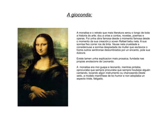 A gioconda:


    A monalisa e o retrato que mais literatura xerou o longo de toda
    a historia do arte; dou a orixe a contos, novelas, poemas e
    operas. Foi unha obra famosa desde o momento famosa desde
    o momento da sua creación;o xoven Rafael bebu nela. A sua
    sonrisa fixo correr ros de tinta. Veuse nela crueldade e
    considerouse a sonrisa despiadada da muller que esclaviza o
    home.outros sentironse deslumbrados por un encanto, pola sua
    dulzura.

    Existe tamen unha explicacion mais prosaica, fundada nas
    propias anotacions de Leonardo.

    A monalisa era moi guapa e leonardo, mentras pintaba,
    oprocuraba que sempre procuraba que sempre houbese alguén
    cantando, tocando algún instrumento ou chanceando.Deste
    xeito, a modelo mantíñase de bo humor e non adoptaba un
    aspecto triste, fatigado.
 