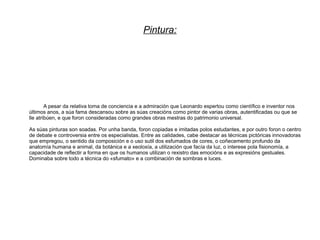 Pintura:




        A pesar da relativa toma de conciencia e a admiración que Leonardo espertou como científico e inventor nos
últimos anos, a súa fama descansou sobre as súas creacións como pintor de varias obras, autentificadas ou que se
lle atribúen, e que foron consideradas como grandes obras mestras do patrimonio universal.

As súas pinturas son soadas. Por unha banda, foron copiadas e imitadas polos estudantes, e por outro foron o centro
de debate e controversia entre os especialistas. Entre as calidades, cabe destacar as técnicas pictóricas innovadoras
que empregou, o sentido da composición e o uso sutil dos esfumados de cores, o coñecemento profundo da
anatomía humana e animal, da botánica e a xeoloxía, a utilización que facía da luz, o interese pola fisionomía, a
capacidade de reflectir a forma en que os humanos utilizan o rexistro das emocións e as expresións gestuales.
Dominaba sobre todo a técnica do «sfumato» e a combinación de sombras e luces.
 