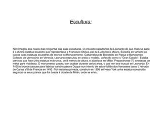 Escultura:




Non chegou aos nosos días ningunha das súas esculturas. O proxecto escultórico de Leonardo do que máis se sabe
é o dunha estatua ecuestre que representase a Francisco Sforza, pai de Ludovico o Mouro. Excedía en tamaño as
outras dúas estatuas ecuestres de bronce do Renacemento: Gattamelata de Donatello en Padua e Bartolomeo
Colleoni de Verrocchio en Venecia. Leonardo executou en arxila o modelo, coñecido como o "Gran Cabalo". Estaba
previsto que fose unha estatua en bronce, de 8 metros de altura, e alzaríase en Milán. Preparáronse 70 toneladas de
metal para moldeala. O monumento quedou sen acabar durante varios anos, o que non era inusual en Leonardo. En
1495 o bronce usouse para fabricar canóns para o Duque nun intento de salvar Milán dos franceses baixo o reinado
de Carlos VIII de Francia en 1495. Por iniciativa privada, construír en 1999 en Nova York unha estatua construída
segundo os seus planos que foi doada á cidade de Milán, onde se erixiu.
 