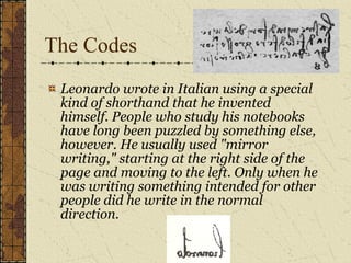 The Codes Leonardo wrote in Italian using a special kind of shorthand that he invented himself. People who study his notebooks have long been puzzled by something else, however. He usually used "mirror writing," starting at the right side of the page and moving to the left. Only when he was writing something intended for other people did he write in the normal direction.  