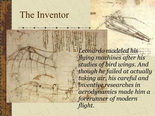 The Inventor  Leonardo modeled his flying machines after his studies of bird wings. And though he failed at actually taking air, his careful and inventive researches in aerodynamics made him a forerunner of modern flight. 