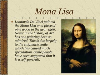 Mona Lisa Leonardo Da Vinci painted the Mona Lisa on a piece of pine wood in the year 1506. Never in the history of Art has one painting been so admired. This is due largely to the enigmatic smile, which has caused much speculation. Some people have even suggested that it is a self-portrait. 