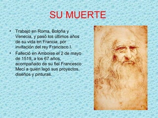 SU MUERTE
•   Trabajó en Roma, Boloña y
    Venecia, y pasó los últimos años
    de su vida en Francia, por
    invitación del rey Francisco I.
•   Falleció en Amboise el 2 de mayo
    de 1519, a los 67 años,
    acompañado de su fiel Francesco
    Mecí a quien legó sus proyectos,
    diseños y pinturas.
 