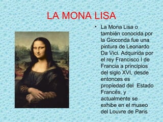 LA MONA LISA
        • La Mona Lisa o
          también conocida por
          la Gioconda fue una
          pintura de Leonardo
          Da Vici. Adquirida por
          el rey Francisco I de
          Francia a principios
          del siglo XVI, desde
          entonces es
          propiedad del Estado
          Francés, y
          actualmente se
          exhibe en el museo
          del Louvre de Paris
 